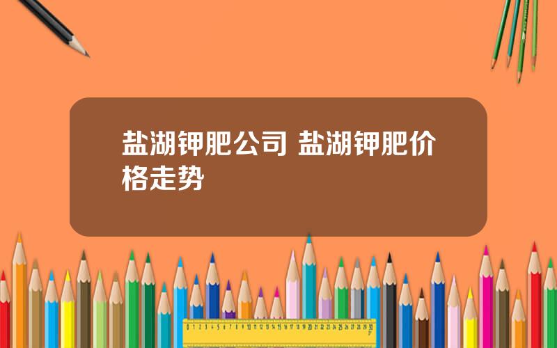 盐湖钾肥公司 盐湖钾肥价格走势